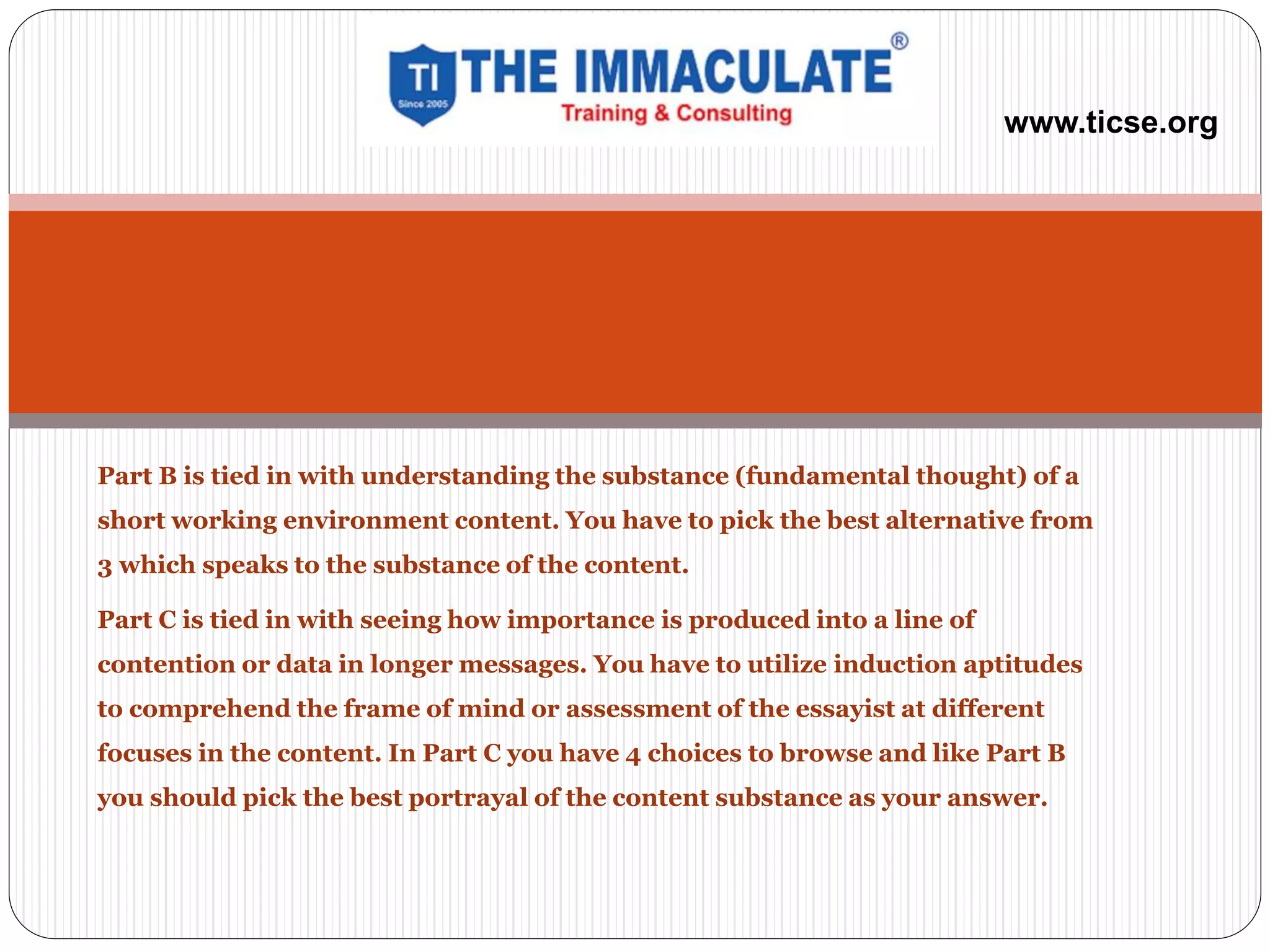 Part B is tied in with understanding the substance (fundamental thought) of a
short working environment content. You have to pick the best alternative from
3 which speaks to the substance of the content.
Part C is tied in with seeing how importance is produced into a line of
contention or data in longer messages. You have to utilize induction aptitudes
to comprehend the frame of mind or assessment of the essayist at different
focuses in the content. In Part C you have 4 choices to browse and like Part B
you should pick the best portrayal of the content substance as your answer.
www.ticse.org
 