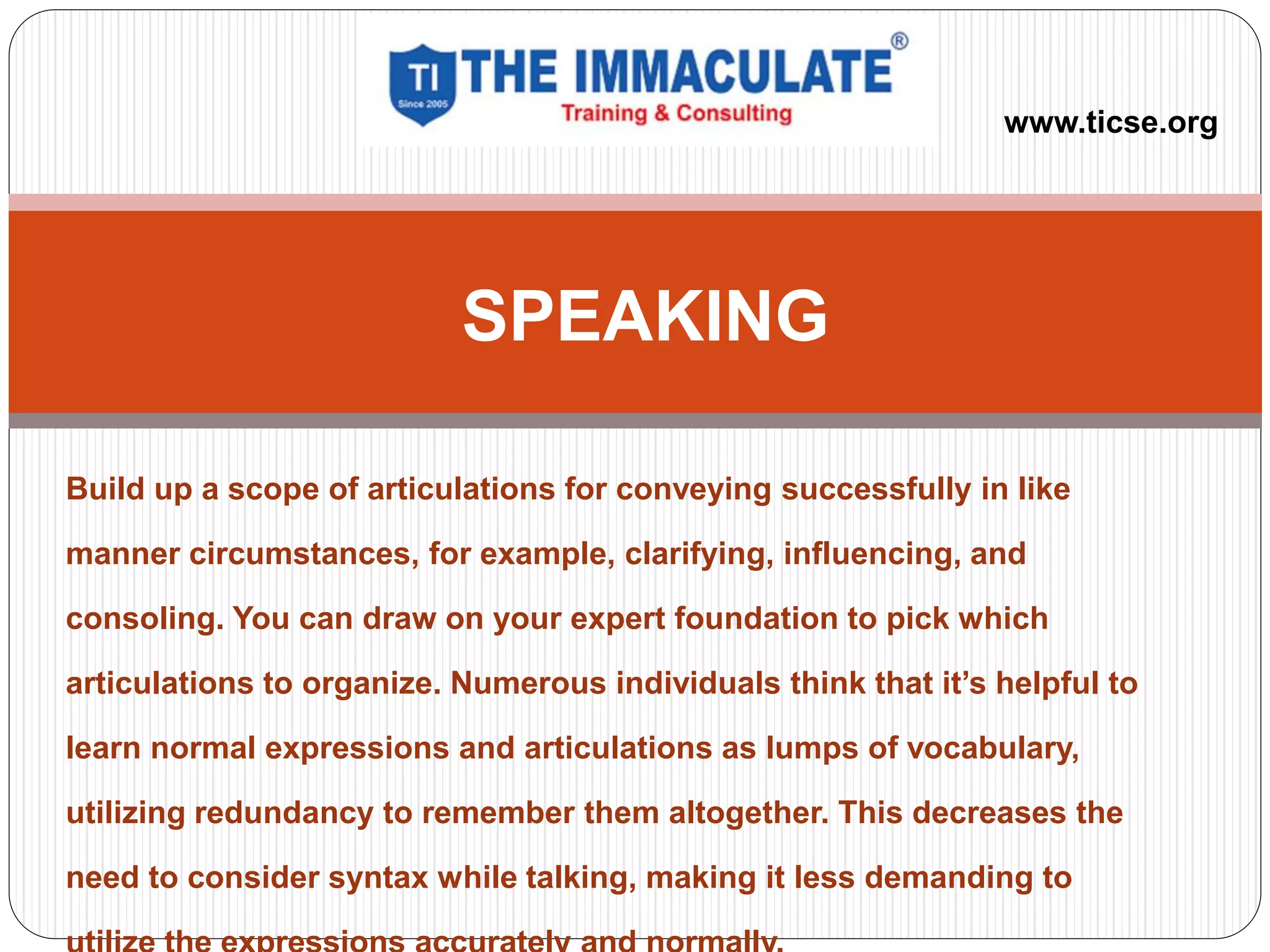 Build up a scope of articulations for conveying successfully in like
manner circumstances, for example, clarifying, influencing, and
consoling. You can draw on your expert foundation to pick which
articulations to organize. Numerous individuals think that it’s helpful to
learn normal expressions and articulations as lumps of vocabulary,
utilizing redundancy to remember them altogether. This decreases the
need to consider syntax while talking, making it less demanding to
SPEAKING
www.ticse.org
 