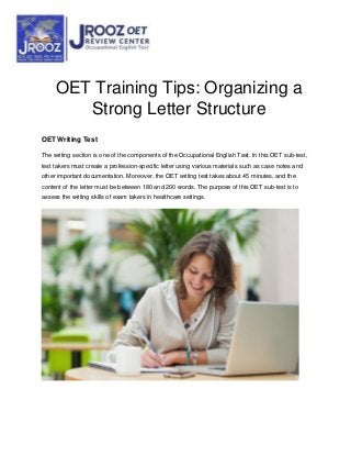 OET Training Tips: Organizing a
Strong Letter Structure
OET Writing Test
The writing section is one of the components of the Occupational English Test. In this OET sub-test,
test takers must create a profession-specific letter using various materials such as case notes and
other important documentation. Moreover, the OET writing test takes about 45 minutes, and the
content of the letter must be between 180 and 200 words. The purpose of this OET sub-test is to
assess the writing skills of exam takers in healthcare settings.
 
