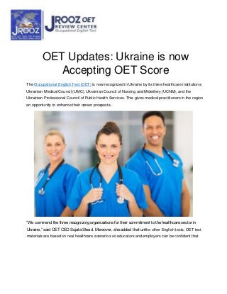 OET Updates: Ukraine is now
Accepting OET Score
The Occupational English Test (OET) is now recognized in Ukraine by its three healthcare institutions:
Ukrainian Medical Council (UMC), Ukrainian Council of Nursing and Midwifery (UCNM), and the
Ukrainian Professional Council of Public Health Services. This gives medical practitioners in the region
an opportunity to enhance their career prospects.
“We commend the three recognizing organizations for their commitment to the healthcare sector in
Ukraine,” said OET CEO Sujata Stead. Moreover, she added that unlike other English tests, OET test
materials are based on real healthcare scenarios so educators and employers can be confident that
 