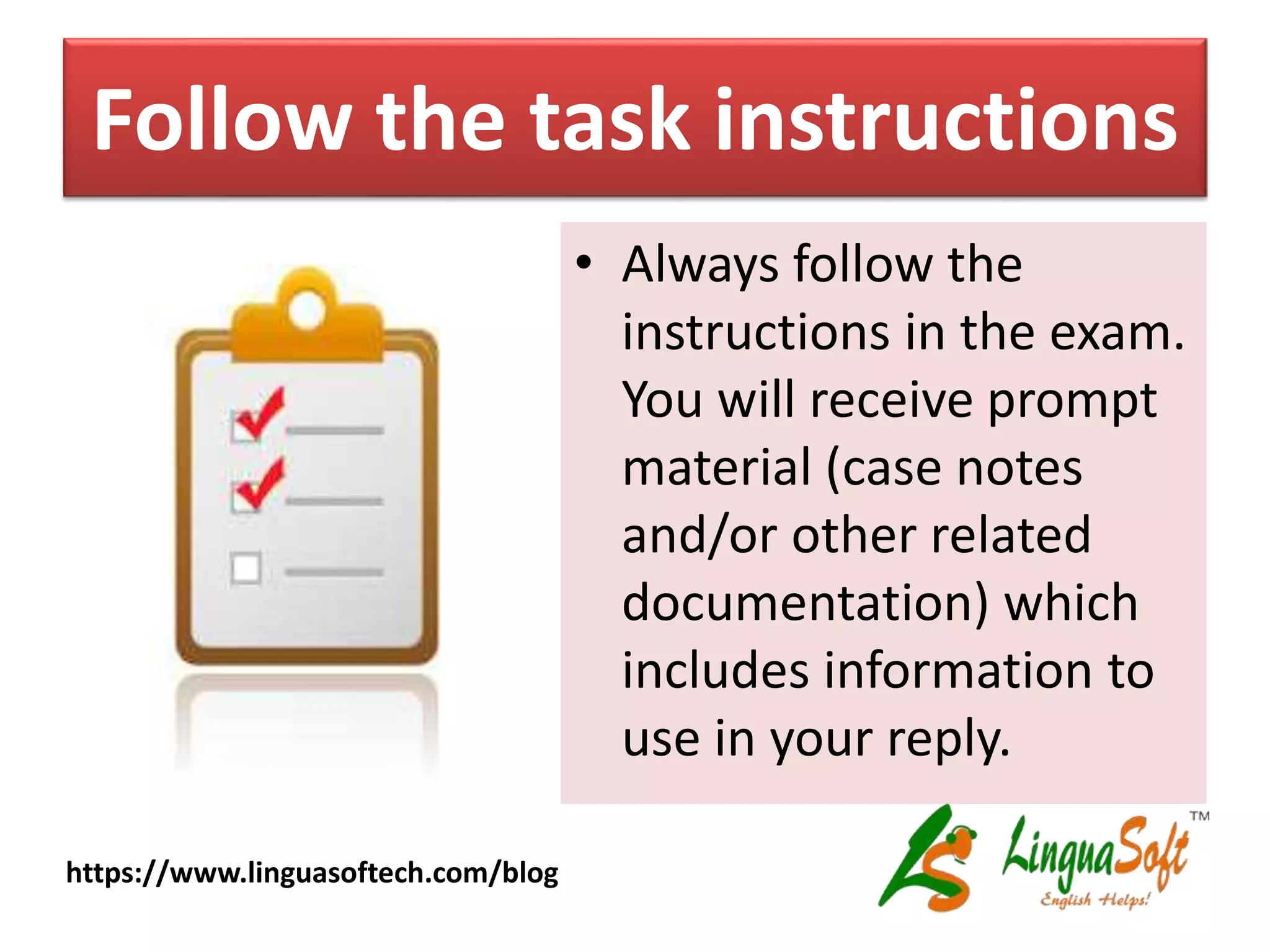 Follow the task instructions
• Always follow the
instructions in the exam.
You will receive prompt
material (case notes
and/or other related
documentation) which
includes information to
use in your reply.
https://www.linguasoftech.com/blog
 