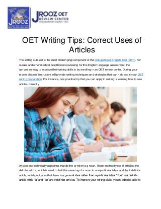 OET Writing Tips: Correct Uses of
Articles
The writing sub-test is the most challenging component of the Occupational English Test (OET). For
nurses and other medical practitioners reviewing for this English language assessment, the
convenient way to improve their writing skills is by enrolling in an OET review center. During your
review classes, instructors will provide writing techniques and strategies that can help boost your OET
writing preparation. For instance, one practical tip that you can apply in writing is learning how to use
articles correctly.
Articles are technically adjectives that define or refer to a noun. There are two types of articles: the
definite article, which is used to limit the meaning of a noun to one particular idea, and the indefinite
article, which indicates that there is a general idea rather than a particular idea. “The” is a definite
article while “a” and “an” are indefinite articles. To improve your writing skills, you need to be able to
 