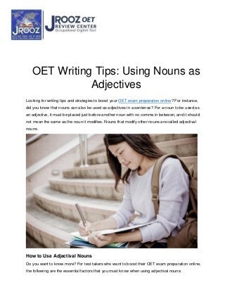 OET Writing Tips: Using Nouns as
Adjectives
Looking for writing tips and strategies to boost your OET exam preparation online? For instance,
did you know that nouns can also be used as adjectives in a sentence? For a noun to be used as
an adjective, it must be placed just before another noun with no comma in between, and it should
not mean the same as the noun it modifies. Nouns that modify other nouns are called adjectival
nouns.
How to Use Adjectival Nouns
Do you want to know more? For test takers who want to boost their OET exam preparation online,
the following are the essential factors that you must know when using adjectival nouns:
 