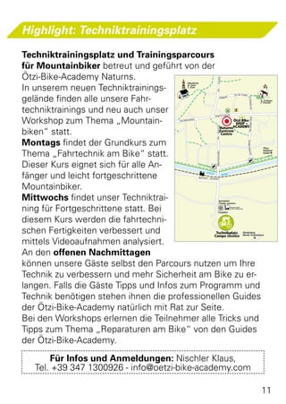 Highlight: Techniktrainingsplatz

Techniktrainingsplatz und Trainingsparcours
für Mountainbiker betreut und geführt von der
Ötzi-Bike-Academy Naturns.




                                                                                      Castello
                                                    Pfarrkirche

In unserem neuen Techniktrainings-
                                                    St. Zeno
                                                    S. Zeno




                                                                                    Via
gelände finden alle unsere Fahr-
                                                                                                                 Via dei Campi
                                                                                              Feld gasse




                                                                                                                                   St.-Prokulus
                                                                                                                                                                St. Prokulus
                                                                                                                                                                S. Procolo


techniktrainings und neu auch unser




                                                                                                                                                -Str.
                                                                                                           SE
                                                                                   HAUP T STRAS


Workshop zum Thema „Mountain-




                                                                                                                                    Via Gustav Flora
                                             VIA PRIN
                                                      CIPAÖtzi-Bike
                                                             LE

                                                           SHOP +
                                                  NaturnsACADEMY




                                                                                    Staz ion e
biken“ statt.                                    Zentrum
                                                  Centro

Montags findet der Grundkurs zum




                                                                                    Via




                                                                                                                                 Gustav- Flora-Str.
                                                                                                                                                                   Plaus


Thema „Fahrtechnik am Bike“ statt.
                                                                                                                                                                   Rabland




                                                                                    Bahnhofstraße
                                                                                                                                                                   Rablà
                                                                                                                                                                      labile
                                                                                                                                                                per cic
                                                                                                                                                        Pista

Dieser Kurs eignet sich für alle An-
                              Da mm
                                      str.                        Fahrra
                                                                        dweg



fänger und leicht fortgeschrittene
                                                                           ETSCH
                                                                                                    ADIGE
                                                                  Bahnho f - Stazion
                                                                                     e



Mountainbiker.
Mittwochs findet unser Techniktrai-                                                       Sportplatz
                                                                                          Campo sportivo

ning für Fortgeschrittene statt. Bei                                                     Festplatz
                                                                                                            Miniaturgolf
                                                                                                            Golf in miniatura




diesem Kurs werden die fahrtechni-
schen Fertigkeiten verbessert und               Technikplatz
                                               Campo tecnico
                                                                                                                            Nörderberg
                                                                                                                            Monte Tramontana


mittels Videoaufnahmen analysiert.
An den offenen Nachmittagen
können unsere Gäste selbst den Parcours nutzen um Ihre
Technik zu verbessern und mehr Sicherheit am Bike zu er-
langen. Falls die Gäste Tipps und Infos zum Programm und
Technik benötigen stehen ihnen die professionellen Guides
der Ötzi-Bike-Academy natürlich mit Rat zur Seite.
Bei den Workshops erlernen die Teilnehmer alle Tricks und
Tipps zum Thema „Reparaturen am Bike“ von den Guides
der Ötzi-Bike-Academy.
       Für Infos und Anmeldungen: Nischler Klaus,
   Tel. +39 347 1300926 - info@oetzi-bike-academy.com

                                                                                                                                                                 11
 