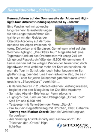 Rennradwoche „Ortles Tour“

 Rennradfahren auf der Sonnenseite der Alpen mit High-
 light-Tour Ortlerumrundung sponsored by „Storck“
 Eine Woche, voll mit abwechs-
 lungsreichen Herausforderungen
 für alle Langstreckenfahrer. Sie
 trainieren mit den Guides der
 Ötzi-Bike-Academy auf der Son-
 nenseite der Alpen zwischen Na-
 turns, Dolomiten und Gardasee. Gemeinsam wird auf das
 Wochen-Highlight, „Die Ortles Tour“ hingearbeitet: eine
 Tagestour rund um das Ortlermassiv mit knapp 245 km
 Länge und Respekt einflößenden 5.500 Höhenmetern. 4
 Pässe warten auf die willigen Waden der Teilnehmer, doch
 irgendwann wird wohl nur mehr der Kopf entscheiden, ob
 man die Tour im Sattel, oder doch lieber bequem im Be-
 gleitfahrzeug, beendet. Eine Rennradwoche also, die es in
 sich hat – aber für jeden Teilnehmer garantiert auch unver-
 gessliche „Bikegenüsse“ bereit hält …
 - 6 Rennradtouren in 2 unterschiedlichen Leistungsklassen,
   begleitet von den Bikeguides der Ötzi-Bike-Academy
 - Samstag Abend – Briefing zur Rennradwoche
 - Highlight-Tour, rund um das Ortlergebirge „Ortles Tour“
   (245 km und 5.500 hm)
 - Testcenter mit Rennrädern der Firma „Storck“
 - Pro Tour ein Begleitfahrzeug mit Brötchen, Obst, Getränke
 - Vortrag von Markus Storck über die Verarbeitung von
   Karbonfasern
 - Am Samstag Abschlussparty mit Diashow ab 21 Uhr
 - Trikot von der „Ortles“ High-
   light-Tour
56
 