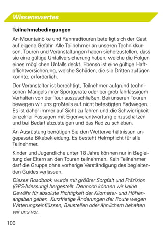 Wissenswertes
 Teilnahmebedingungen
 An Mountainbike und Rennradtouren beteiligt sich der Gast
 auf eigene Gefahr. Alle Teilnehmer an unseren Technikkur-
 sen, Touren und Veranstaltungen haben sicherzustellen, dass
 sie eine gültige Unfallversicherung haben, welche die Folgen
 eines möglichen Unfalls deckt. Ebenso ist eine gültige Haft-
 pflichtversicherung, welche Schäden, die sie Dritten zufügen
 könnte, erforderlich.
 Der Veranstalter ist berechtigt, Teilnehmer aufgrund techni-
 schen Mangels ihrer Sportgeräte oder bei grob fahrlässigem
 Verhalten von der Tour auszuschließen. Bei unseren Touren
 bewegen wir uns großteils auf nicht befestigten Radwegen.
 Es ist daher immer auf Sicht zu fahren und die Schwierigkeit
 einzelner Passagen mit Eigenverantwortung einzuschätzen
 und bei Bedarf abzusteigen und das Rad zu schieben.
 An Ausrüstung benötigen Sie den Wetterverhältnissen an-
 gepasste Bikebekleidung. Es besteht Helmpflicht für alle
 Teilnehmer.
 Kinder und Jugendliche unter 18 Jahre können nur in Beglei-
 tung der Eltern an den Touren teilnehmen. Kein Teilnehmer
 darf die Gruppe ohne vorherige Verständigung des begleiten-
 den Guides verlassen.
 Dieses Roadbook wurde mit größter Sorgfalt und Präzision
 (GPS-Messung) hergestellt. Dennoch können wir keine
 Gewähr für absolute Richtigkeit der Kilometer- und Höhen-
 angaben geben. Kurzfristige Änderungen der Route wegen
 Witterungseinflüssen, Baustellen oder ähnlichem behalten
 wir uns vor.

100
 