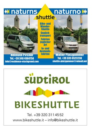 Wissenswertes


                                Bike- und
                                 Wander-
                                 Shuttle
                                 Gepäck-
                                transport
                                 Fahrten
                                jeglicher
                                    Art
                                  In- und
                                Auslands-
    Helmuth Pircher              fahrten      Walter Platzgummer
    Tel. +39 348 4984756                        Tel. +39 335 6523230
info@residence-etschgrund.com               shuttle-platzgummer@rolmail.net




             Tel. +39 320 311 45 52
      www.bikeshuttle.it – info@bikeshuttle.it
                                                                       101
 