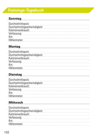 Trainings-Tagebuch

 	Sonntag
 	Durchschnittspuls:		
 	Durchschnittsgeschwindigkeit:	
 	Kalorienverbrauch:	
 	Verfassung:	
 	Km:	
 	Höhenmeter:	

 	Montag
 	Durchschnittspuls:	
 	Durchschnittsgeschwindigkeit:	
 	Kalorienverbrauch:	
 	Verfassung:	
 	Km:	
 	Höhenmeter:

 	Dienstag
 	Durchschnittspuls:	
 	Durchschnittsgeschwindigkeit:	
 	Kalorienverbrauch:	
 	Verfassung:	
 	Km:	
 	Höhenmeter:

 	Mittwoch
 	Durchschnittspuls:	
 	Durchschnittsgeschwindigkeit:	
 	Kalorienverbrauch:	
 	Verfassung:	
 	Km:	
 	Höhenmeter:	

102
 