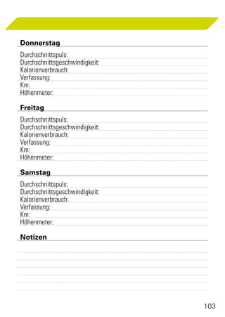 Donnerstag
	Durchschnittspuls:	
	Durchschnittsgeschwindigkeit:	
	Kalorienverbrauch:	
	Verfassung:	
	Km:	
	Höhenmeter:

	Freitag
	Durchschnittspuls:	
	Durchschnittsgeschwindigkeit:	
	Kalorienverbrauch:	
	Verfassung:	
	Km:	
	Höhenmeter:

	Samstag
	Durchschnittspuls:	
	Durchschnittsgeschwindigkeit:	
	Kalorienverbrauch:	
	Verfassung:	
	Km:	
	Höhenmeter:

	Notizen
	




                                  103
 