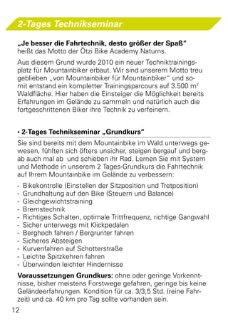 2-Tages Technikseminar

 „Je besser die Fahrtechnik, desto größer der Spaß“
 heißt das Motto der Ötzi Bike Academy Naturns.
 Aus diesem Grund wurde 2010 ein neuer Techniktrainings-
 platz für Mountainbiker erbaut. Wir sind unserem Motto treu
 geblieben „von Mountainbiker für Mountainbiker“ und so-
 mit entstand ein kompletter Trainingsparcours auf 3.500 m2
 Waldfläche. Hier haben die Einsteiger die Möglichkeit bereits
 Erfahrungen im Gelände zu sammeln und natürlich auch die
 fortgeschrittenen Biker ihre Technik zu verfeinern.


 • 2-Tages Technikseminar „Grundkurs“
 Sie sind bereits mit dem Mountainbike im Wald unterwegs ge-
 wesen, fühlten sich öfters unsicher, steigen bergauf und berg-
 ab auch mal ab  und schieben ihr Rad. Lernen Sie mit System
 und Methode in unserem 2 Tages-Grundkurs die Fahrtechnik
 auf Ihrem Mountainbike im Gelände zu verbessern:
 -	 Bikekontrolle (Einstellen der Sitzposition und Tretposition)
 -	 Grundhaltung auf den Bike (Steuern und Balance)
 -	Gleichgewichtstraining
 -	Bremstechnik
 -	 Richtiges Schalten, optimale Trittfrequenz, richtige Gangwahl
 -	 Sicher unterwegs mit Klickpedalen
 -	 Berghoch fahren / Bergrunter fahren
 -	 Sicheres Absteigen
 -	 Kurvenfahren auf Schotterstraße
 -	 Leichte Spitzkehren fahren
 -	 Überwinden leichter Hindernisse
 Voraussetzungen Grundkurs: ohne oder geringe Vorkennt-
 nisse, bisher meistens Forstwege gefahren, geringe bis keine
 Geländeerfahrungen. Kondition für ca. 3/3,5 Std. (reine Fahr-
 zeit) und ca. 40 km pro Tag sollte vorhanden sein.
12
 