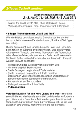 2-Tages Technikseminar
                         Wochenendkurs Samstag –Sonntag
               2.– 3. April, 14.– 15. Mai, 4.– 5 Juni 2011
 Kosten für den Kurs: 99,00 e ohne Unterkunft. Keine
 Mindestteilnehmerzahl, max. Teilnehmerzahl: 8 Personen


• 2-Tages Technikseminar „Spaß und Trail“
Wer die Basics des Mountainbike Grundkurses bereits be-
herrscht, ist in unserem Fahrtechnikkurs „Spaß and Trail“ ge-
nau richtig. 
Dieser Kurs eignet sich für alle die mehr Spaß und Sicherheit
beim fahren im Gelände erreichen wollen. Egal ob zur Vorbe-
reitung einer Transalp oder eines Alpencross, ob Tourenbiker
oder Marathonfahrer, alle werden am Ende des Kurses mehr
Spaß und Sicherheit auf den Trails haben. Folgende Elemente
werden im Kurs behandelt:
-	 Verbesserung des Gleichgewichts auf dem Bike
-	 Verfeinerung der Bremstechnik
-	 Steile Passagen berghoch auf Trails meistern
-	 Steile Passagen bergrunter auf Trails meistern
-	 Überwinden von Hindernissen (berghoch und bergrunter)
-	 Spitzkehrentechnik (berghoch und bergrunter)
-	 Kurvenfahren auf Forststraßen,
-	 Richtige Linienwahl auf den Trails
-	 Videoanalysen

Voraussetzungen für den Kurs „Spaß and Trail“: Hier sind
sowohl die technischen als auch die konditionellen Anforderun-
gen höher als im Grundkurs. Mittlere bis gute Kondition sind
Voraussetzung für diesen Kurs. Es werden ca. 40 – 50 km und
zwischen 600 und 800 Höhenmetern pro Tag gemacht.
                                                                13
 