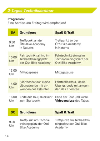 2-Tages Technikseminar

 Programm:
 Eine Anreise am Freitag wird empfohlen!


      SA     Grundkurs                 Spaß & Trail

             Treffpunkt an der         Treffpunkt an der
     9.30
             Ötzi-Bike-Academy         Ötzi-Bike-Academy
     Uhr
             in Naturns                in Naturns

             Fahrtechniktraining im    Fahrtechniktraining im
     10.00
             Techniktrainingsplatz     Techniktrainingsplatz der
     Uhr
             der Ötzi Bike Academy     Ötzi Bike Academy

     13.00
             Mittagspause              Mittagspause
     Uhr

             Fahrtechniktour, kleine   Fahrtechniktour, kleine
     14.00
             Übungsrunde mit an-       Übungsrunde mit anwen-
     Uhr
             wenden des Erlernten      den des Erlernten

     16.00   Ende der Tour, Rückkehr Ende der Tour und kurze
     Uhr     zum Startpunkt          Videoanalyse des Tages


      SO     Grundkurs                 Spaß & Trail

             Treffpunkt am Technik-    Treffpunkt am Techniktrai-
     9.30
             trainingsplatz der Ötzi   ningsplatz der Ötzi Bike
     Uhr
             Bike Academy              Academy

14
 