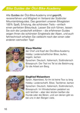 Bike Guides der Ötzi-Bike-Academy

 Alle Guides der Ötzi-Bike-Academy sind geprüft,
 reviererfahren und Mitglied im Verband der Südtiroler
 Mountainbikeguides. Das garantiert unseren Bikegästen
 100% Spaß, Erholung, die schönsten Trails – einfach
 einen perfekten Bikeurlaub. Lassen Sie sich führen, lassen
 Sie sich die Landschaft erklären – die erfahrenen Guides
 zeigen Ihnen die schönsten Singletrails der Alpen, und auch
 fahrtechnisch erhalten Sie vielleicht noch den einen oder
 anderen wertvollen Tipp!


                  Klaus Nischler
                  der Chef und Kopf der Ötzi-Bike-Academy
                  Hobby: Leidenschaftlicher Biker, laufen,
                  kegeln, lachen
                  Sprachen: Deutsch, Italienisch, Südtirolerisch
                  Bikespruch: Der Trail ins Tal ist die Belohnung
                  für die Arbeit am Berg.



                  Siegfried Weisenhorn
                  Spitzn. Alpenbiest, für ihn ist keine Tour zu lang
                  Hobby: Leidenschaftl. Biker, Taxifahrer, lachen
                  Sprachen: Deutsch, Italienisch, Südtirolerisch,
                  Bikespruch: Im Windschatten pedaliert es
                  sich leichter – aber den letzten beißen die
                  Hunde oder die Bären, und von denen gibt es
                  bei uns in den Bergen viele.



16
 