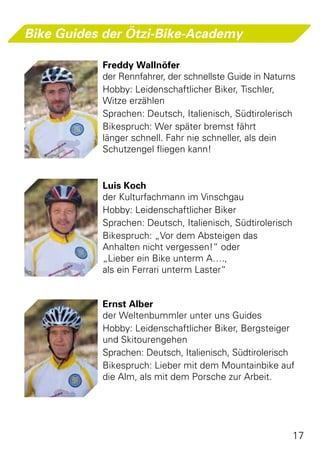 Bike Guides der Ötzi-Bike-Academy

           Freddy Wallnöfer
           der Rennfahrer, der schnellste Guide in Naturns
           Hobby: Leidenschaftlicher Biker, Tischler,
           Witze erzählen
           Sprachen: Deutsch, Italienisch, Südtirolerisch
           Bikespruch: Wer später bremst fährt
           länger schnell. Fahr nie schneller, als dein
           Schutzengel fliegen kann!


           Luis Koch
           der Kulturfachmann im Vinschgau
           Hobby: Leidenschaftlicher Biker
           Sprachen: Deutsch, Italienisch, Südtirolerisch
           Bikespruch: „Vor dem Absteigen das
           Anhalten nicht vergessen!“ oder
           „Lieber ein Bike unterm A….,
           als ein Ferrari unterm Laster“


           Ernst Alber
           der Weltenbummler unter uns Guides
           Hobby: Leidenschaftlicher Biker, Bergsteiger
           und Skitourengehen
           Sprachen: Deutsch, Italienisch, Südtirolerisch
           Bikespruch: Lieber mit dem Mountainbike auf
           die Alm, als mit dem Porsche zur Arbeit.




                                                            17
 