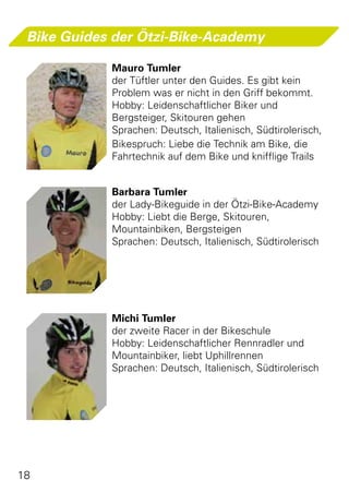 Bike Guides der Ötzi-Bike-Academy

            Mauro Tumler
            der Tüftler unter den Guides. Es gibt kein
            Problem was er nicht in den Griff bekommt.
            Hobby: Leidenschaftlicher Biker und
            Bergsteiger, Skitouren gehen
            Sprachen: Deutsch, Italienisch, Südtirolerisch,
            Bikespruch: Liebe die Technik am Bike, die
            Fahrtechnik auf dem Bike und knifflige Trails


            Barbara Tumler
            der Lady-Bikeguide in der Ötzi-Bike-Academy
            Hobby: Liebt die Berge, Skitouren,
            Mountainbiken, Bergsteigen
            Sprachen: Deutsch, Italienisch, Südtirolerisch




            Michi Tumler
            der zweite Racer in der Bikeschule
            Hobby: Leidenschaftlicher Rennradler und
            Mountainbiker, liebt Uphillrennen
            Sprachen: Deutsch, Italienisch, Südtirolerisch




18
 