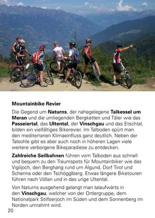 Mountainbike Revier
 Die Gegend um Naturns, der nahegelegene Talkessel um
 Meran und die umliegenden Bergketten und Täler wie das
 Passeiertal, das Ultental, der Vinschgau und das Etschtal,
 bilden ein vielfältiges Bikerevier. Im Talboden spürt man
 den mediterranen Klimaeinfluss ganz deutlich. Neben der
 Talsohle gibt es aber auch noch in höheren Lagen viele
 weitere verborgene Bikeparadiese zu entdecken.
 Zahlreiche Seilbahnen führen vom Talboden aus schnell
 und bequem zu den Traumspots für Mountainbiker wie das
 Vigiljoch, den Berghang rund um Algund, Dorf Tirol und
 Schenna oder den Tschögglberg. Etwas längere Biketouren
 führen nach Völlan und in das urige Ultental.
 Von Naturns ausgehend gelangt man talaufwärts in
 den Vinschgau, welcher von der Ortlergruppe, dem
 Nationalpark Stilfserjoch im Süden und dem Sonnenberg im
 Norden umrahmt wird.
20
 