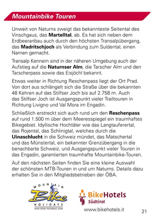 Mountainbike Touren
Unweit von Naturns zweigt das bekannteste Seitental des
Vinschgaus, das Martelltal, ab. Es hat sich neben dem
Erdbeer­ nbau auch durch den höchsten Transalpübergang,
       a
das Madritschjoch als Verbindung zum Suldental, einen
Namen gemacht.
Transalp Kennern sind in der näheren Umgebung auch der
Aufstieg auf die Naturnser Alm, die Tarscher Alm und den
Tarscherpass sowie das Eisjöchl bekannt.
Etwas weiter in Richtung Reschenpass liegt der Ort Prad.
Von dort aus schlängelt sich die Straße über die bekannten
48 Kehren auf das Stilfser Joch bis auf 2.758 m. Auch
das Stilfser Joch ist Ausgangspunkt vieler Trailtouren in
Richtung Livigno und Val Mora im Engadin.
Schließlich erstreckt sich auch rund um den Reschenpass
auf rund 1.500 m über dem Meeresspiegel ein traumhaftes
Bikegebiet. Idyllische Hochtäler wie das Langtauferertal,
das Rojental, das Schlinigtal, welches durch die
Uinaschlucht in die Schweiz mündet, das Matschertal
und das Münstertal, ein bekannter Grenzübergang in die
benachbarte Schweiz, und Ausgangspunkt vieler Touren in
das Engadin, garantierten traumhafte Mountainbike-Touren.
Auf den nächsten Seiten finden Sie eine kleine Auswahl
der schönsten MTB-Touren in und um Naturns. Details dazu
erhalten Sie in den Mitgliedsbetrieben der ÖBA.




                                www.bikehotels.it            21
 