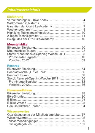 Inhaltsverzeichnis
Einführung
Verhaltensregeln – Bike Kodex.......................................... 4
Willkommen in Naturns.................................................... 5
Garantien der Ötzi-Bike-Academy .................................... 7
Wochenprogramm ........................................................... 8
Highlight: Techniktrainingsplatz....................................... 10
2-Tages Technikseminar.................................................. 11
Bikeguides der Ötzi-Bike-Academy ............................... 16
Mountainbike
Bikerevier Einleitung........................................................ 20
Mountainbike Touren ...................................................... 22
Storck Mountainbike-Opening-Woche 2011................... 33
 Prominente Begleiter .................................................... 48
 Vorschau 2012............................................................... 52
Rennrad
Bikerevier Einleitung........................................................ 54
Rennradwoche „Ortles Tour“.......................................... 56
Rennrad Touren............................................................... 58
Storck Rennrad-Opening-Woche 2011............................ 66
 Prominente Begleiter..................................................... 82
 Vorschau 2012............................................................... 86
Genussradfahren
Bikerevier Einleitung........................................................ 88
Bike-Shuttle.................................................................... 90
E-Bikes............................................................................ 91
E-Bike-Woche................................................................. 93
Genussradfahren Touren................................................. 94
Wissenswertes
Qualitätsgarantie der Mitgliedsbetriebe......................... 97
Wissenswertes............................................................... 98
Teilnahmebedingungen................................................. 100
Trainingstagebuch......................................................... 102
                                                                                         3
 
