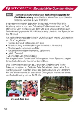 -Mountainbike-Opening-Woche
     Mo 1 	 Techniktraining Grundkurs am Techniktrainingsplatz der
            Ötzi-Bike-Academy. Anschließend kleine Tour zum Üben im
            Gelände. Montag, 2. Mai (9.30 Uhr)
 Begleitet von unseren geprüften Bikeguides, von der Ötzi-Bike-
 Academy Naturns und dem Schweizer Ex-Nationaltrainer Urs Graf,
 starten wir vom Treffpunkt vor dem Ötzi-Bike-Shop und fahren zum
 Techniktrainingsplatz der Ötzi-Bike-Academy oberhalb des Sportplatzes
 (ca. 10 min.)
 Am Techniktrainingsplatz wird ein Grundkurs zum Thema „Fahrtechnik
 am Bike“ abgehalten:
 •	 Richtige Sitz und Tretposition am Bike
 •	 Grundschulung am Bike (Richtiges Schalten u. Bremsen)
 •	 Gleichgewichtsschulung am Bike
 •	 Kurventechniken (Schotterkehre, Spitzkehre)
 •	 Uphill / Downhill
 •	 Überwinden von Hindernissen
 Die ausgebildeten Guides und Trainer geben Ihnen Tipps und zeigen
 Ihnen Tricks für mehr Sicherheit beim Biken.
 Das Techniktraining dauert ca. 3 Stunden. Anschließend kleine
 Biketour zum üben im Gelände. Falls Teilnehmer diese kleine Tour
 nicht mitmachen möchten endet das Techniktraining um 13.00 Uhr.
 Für die Teilnehmer die an der kleinen Übungstour mitmachen endet
 das Techniktraining um ca. 14.00 Uhr.




        Urs und Jürg Graf



36
 