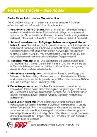Verhaltensregeln – Bike Kodex
Danke für rücksichtsvolles Mountainbiken!
Der Ötzi-Bike Kodex: statt einer Natur voller Verbote & Schilder
wünschen wir uns Mountainbiker die mitdenken.
1.	Respektiere Deine Grenzen. Fahre nur auf bestehenden Wegen
   und nicht querfeldein. Halte Dich an lokale Wegsperrungen und
   schätze den Grundbesitz der Bauern, die eine Durchfahrt gestatten,
   indem du Haus und Hof im Schritttempo oder schiebend passierst.
2. Servus! Wanderer und Fußgänger haben Vorrang und hinten
   keine Augen. Sei rücksichtsvoll, gewähre Vortritt und kündige deine
   Vorbeifahrt frühzeitig an. Überhole im Schritttempo, reduziere deine
   Geschwindigkeit vor unübersichtlichen Kurven, bei Kreuzungen
   und halte wenn nötig an. Mit einem flotten Gruß erfreust Du die
   freundlichen und verblüffst die kritischen Weggenossen!
3. Tierischer Verkehr. Wild- und Weidetiere verdienen besondere
   Aufmerksamkeit. Siehst du ein Tier, halte an und warte, bis es sich
   in Sicherheit bringen konnte. Schließe Weidezäune und -gatter,
   damit das Vieh auf der Weide bleibt.
4. Hinterlasse keine Spuren. Wähle einen Fahrstil, der Wege und
   Wiesen nicht beschädigt. Bremse nicht mit blockierenden Rädern
   und sei besonders vorsichtig nach Regenfällen. Nimm deine Abfälle
   mit und entsorge diese umweltgerecht.
5. Deine Augen sehen nicht alles. Fahre immer konzentriert und
   kontrolliert. Passe deine Geschwindigkeit der jeweiligen Situation
   an. Du musst in Sichtweite anhalten können. An unübersichtlichen
   Stellen können jederzeit andere Wegenutzer oder Hindernisse
   auftauchen.
6. Dein Leben fährt mit. Prüfe deine Ausrüstung, schätze deine
   Fähigkeiten richtig ein, informiere dich über die Gegend, in der du
   deine Tour planst. Fahre in abgelegenen Gebieten nie alleine. Sei
   für unvorhersehbare Situationen gerüstet, nimm Werkzeug, eine
   Notfallapotheke und wenn möglich ein Mobiltelefon samt Nummer
   deiner Unterkunft mit. Trage Helm und Handschuhe und halte dich
   und dein Bike in Schuss!

			                 Landesnotrufzentrale Südtirol Notruf: 118

4
 