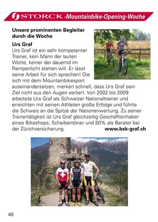 -Mountainbike-Opening-Woche

 Unsere prominenten Begleiter
 durch die Woche
 Urs Graf
 Urs Graf ist ein sehr kompetenter
 Trainer, kein Mann der lauten
 Worte, keiner der dauernd im
 Rampenlicht stehen will. Er lässt
 seine Arbeit für sich sprechen! Die
 sich mit dem Mountainbikesport
 auseinandersetzen, merken schnell, dass Urs Graf sein
 Ziel nicht aus den Augen verliert. Von 2002 bis 2009
 arbeitete Urs Graf als Schweizer Nationaltrainer und
 erreichten mit seinen Athleten große Erfolge und führte
 die Schweiz an die Spitze der Nationenwertung. Zu seiner
 Trainertätigkeit ist Urs Graf gleichzeitig Geschäftsinhaber
 eines Bikeshops, Scheibentöner und 50% als Berater bei
 der Zürichversicherung. www.bsk-graf.ch




48
 