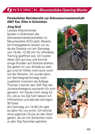 -Mountainbike-Opening-Woche

Persönlicher Rennbericht zur Schweizermeisterschaft
2007 Kat. Elite in Gränichen
Jürg Graf
Letztes Wochenende
fanden in Gränichen die
Schweizermeisterschaften im
Mountainbike XCO statt. Bereits
am Freitagabend reisten wir an,
da die Strecke nur am Samstag
von 10.45–12.30 Uhr für offizielles
Training geöffnet war. Ich nutzte
diese Zeit gut aus und konnte
einige Runden auf Strecke drehen.
Sie gefiel mir von Anhieb an sehr
gut und ich fühlte mich auch wohl
auf der Strecke. Ich wurde dann
am Samstagnachmittag noch
zusätzlich motiviert als Kollege
Thomas Litscher den SM Titel der
Juniorenkategorie souverän für sich
gewann. Ich freute mich riesig für
ihn, als er ins Ziel fuhr bekam ich
Hühnerhaut und das bei sonnigen
30 Grad.
Am Sonntag um 14.00 Uhr galt
es dann für uns ernst. Ich konnte
ohne jeglichen Druck an den Start
gehen, da ich mit Sicherheit nicht
zu den Top Favoriten gehörte.

                                                      49
 