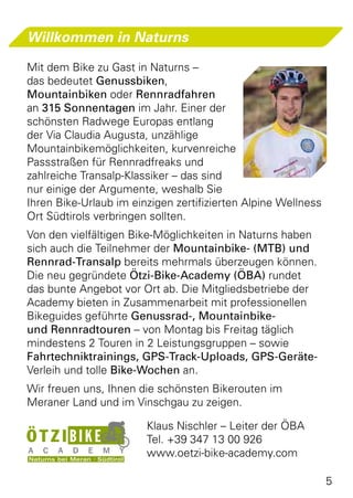 Willkommen in Naturns

Mit dem Bike zu Gast in Naturns –
das bedeutet Genussbiken,
Mountainbiken oder Rennradfahren
an 315 Sonnentagen im Jahr. Einer der
schönsten Radwege Europas entlang
der Via Claudia Augusta, unzählige
Mountainbikemöglichkeiten, kurvenreiche
Passstraßen für Rennradfreaks und
zahlreiche Transalp-Klassiker – das sind
nur einige der Argumente, weshalb Sie
Ihren Bike-Urlaub im einzigen zertifizierten Alpine Wellness
Ort Südtirols verbringen sollten.
Von den vielfältigen Bike-Möglichkeiten in Naturns haben
sich auch die Teilnehmer der Mountainbike- (MTB) und
Rennrad-Transalp bereits mehrmals überzeugen können.
Die neu gegründete Ötzi-Bike-Academy (ÖBA) rundet
das bunte Angebot vor Ort ab. Die Mitgliedsbetriebe der
Academy bieten in Zusammenarbeit mit professionellen
Bikeguides geführte Genussrad-, Mountainbike-
und Rennradtouren – von Montag bis Freitag täglich
mindestens 2 Touren in 2 Leistungsgruppen – sowie
Fahrtechniktrainings, GPS-Track-Uploads, GPS-Geräte-
Verleih und tolle Bike-Wochen an.
Wir freuen uns, Ihnen die schönsten Bikerouten im
Meraner Land und im Vinschgau zu zeigen.

	 Klaus Nischler – Leiter der ÖBA
	 Tel. +39 347 13 00 926
	www.oetzi-bike-academy.com

                                                               5
 