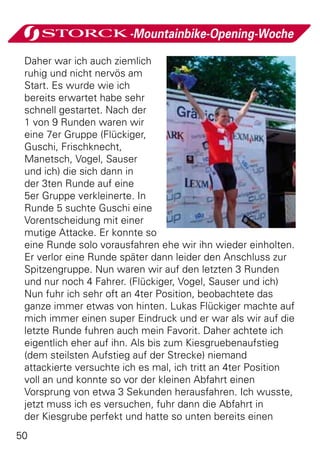 -Mountainbike-Opening-Woche

 Daher war ich auch ziemlich
 ruhig und nicht nervös am
 Start. Es wurde wie ich
 bereits erwartet habe sehr
 schnell gestartet. Nach der
 1 von 9 Runden waren wir
 eine 7er Gruppe (Flückiger,
 Guschi, Frischknecht,
 Manetsch, Vogel, Sauser
 und ich) die sich dann in
 der 3ten Runde auf eine
 5er Gruppe verkleinerte. In
 Runde 5 suchte Guschi eine
 Vorentscheidung mit einer
 mutige Attacke. Er konnte so
 eine Runde solo vorausfahren ehe wir ihn wieder einholten.
 Er verlor eine Runde später dann leider den Anschluss zur
 Spitzengruppe. Nun waren wir auf den letzten 3 Runden
 und nur noch 4 Fahrer. (Flückiger, Vogel, Sauser und ich)
 Nun fuhr ich sehr oft an 4ter Position, beobachtete das
 ganze immer etwas von hinten. Lukas Flückiger machte auf
 mich immer einen super Eindruck und er war als wir auf die
 letzte Runde fuhren auch mein Favorit. Daher achtete ich
 eigentlich eher auf ihn. Als bis zum Kiesgruebenaufstieg
 (dem steilsten Aufstieg auf der Strecke) niemand
 attackierte versuchte ich es mal, ich tritt an 4ter Position
 voll an und konnte so vor der kleinen Abfahrt einen
 Vorsprung von etwa 3 Sekunden herausfahren. Ich wusste,
 jetzt muss ich es versuchen, fuhr dann die Abfahrt in
 der Kiesgrube perfekt und hatte so unten bereits einen
50
 
