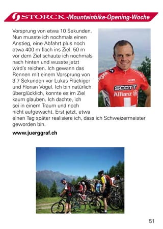 -Mountainbike-Opening-Woche

Vorsprung von etwa 10 Sekunden.
Nun musste ich nochmals einen
Anstieg, eine Abfahrt plus noch
etwa 400 m flach ins Ziel. 50 m
vor dem Ziel schaute ich nochmals
nach hinten und wusste jetzt
wird’s reichen. Ich gewann das
Rennen mit einem Vorsprung von
3.7 Sekunden vor Lukas Flückiger
und Florian Vogel. Ich bin natürlich
überglücklich, konnte es im Ziel
kaum glauben. Ich dachte, ich
sei in einem Traum und noch
nicht aufgewacht. Erst jetzt, etwa
einen Tag später realisiere ich, dass ich Schweizermeister
geworden bin.
www.juerggraf.ch




                                                             51
 