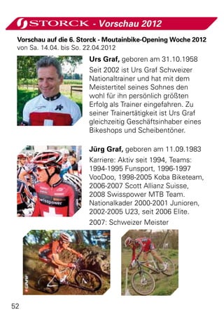 - Vorschau 2012
 Vorschau auf die 6. Storck - Moutainbike-Opening Woche 2012
 von Sa. 14.04. bis So. 22.04.2012
                       Urs Graf, geboren am 31.10.1958
                       Seit 2002 ist Urs Graf Schweizer
                       Nationaltrainer und hat mit dem
                       Meistertitel seines Sohnes den
                       wohl für ihn persönlich größten
                       Erfolg als Trainer eingefahren. Zu
                       seiner Trainertätigkeit ist Urs Graf
                       gleichzeitig Geschäftsinhaber eines
                       Bikeshops und Scheibentöner.

                       Jürg Graf, geboren am 11.09.1983
                       Karriere: Aktiv seit 1994, Teams:
                       1994-1995 Funsport, 1996-1997
                       VooDoo, 1998-2005 Koba Biketeam,
                       2006-2007 Scott Allianz Suisse,
                       2008 Swisspower MTB Team.
                       Nationalkader 2000-2001 Junioren,
                       2002-2005 U23, seit 2006 Elite.
                       2007: Schweizer Meister




52
 