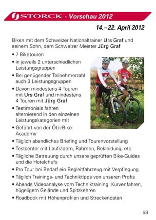 - Vorschau 2012
                                    14. – 22. April 2012
Biken mit dem Schweizer Nationaltrainer Urs Graf und
seinem Sohn, dem Schweizer Meister Jürg Graf
•	7 Biketouren
•	in jeweils 2 unterschiedlichen
  Leistungsgruppen
•	Bei genügender Teilnehmerzahl
  auch 3 Leistungsgruppen
•	Davon mindestens 4 Touren
  mit Urs Graf und mindestens
  4 Touren mit Jürg Graf
•	Testimonials fahren
  alternierend in den einzelnen
  Leistungskategorien mit
•	Geführt von der Ötzi-Bike-
  Academy
•	Täglich abendliches Briefing und Tourenvorstellung
•	Testcenter mit Laufrädern, Rahmen, Bekleidung, etc.
•	Tägliche Betreuung durch unsere geprüften Bike-Guides
  und die Hotelchefs
•	Pro Tour bei Bedarf ein Begleitfahrzeug mit Verpflegung
•	Täglich Trainings- und Techniktipps von unseren Profis
•	Abends Videoanalyse vom Techniktraining, Kurvenfahren,
  hügeligem Gelände und Spitzkehren
•	Roadbook mit Höhenprofilen und Streckendaten

                                                            53
 