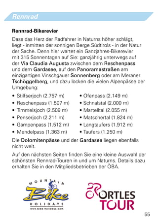 Rennrad

Rennrad-Bikerevier
Dass das Herz der Radfahrer in Naturns höher schlägt,
liegt - inmitten der sonnigen Berge Südtirols - in der Natur
der Sache. Denn hier wartet ein Ganzjahres-Bikerevier
mit 315 Sonnentagen auf Sie: ganzjährig unterwegs auf
der Via Claudia Augusta zwischen dem Reschenpass
und dem Gardasee, auf den Panoramastraßen am
einzigartigen Vinschgauer Sonnenberg oder am Meraner
Tschöggelberg, und dazu locken die vielen Alpenpässe der
Umgebung:
•	 Stilfserjoch (2.757 m)	    • Ofenpass (2.149 m)
•	 Reschenpass (1.507 m)	     • Schnalstal (2.000 m)
•	 Timmelsjoch (2.509 m)	     • Martelltal (2.055 m)
•	 Penserjoch (2.211 m)	      • Matschertal (1.824 m)
•	 Gampenpass (1.512 m)	      • Langtaufers (1.912 m)
•	 Mendelpass (1.363 m)	      • Taufers (1.250 m)
Die Dolomitenpässe und der Gardasee liegen ebenfalls
nicht weit.
Auf den nächsten Seiten finden Sie eine kleine Auswahl der
schönsten Rennrad-Touren in und um Naturns. Details dazu
erhalten Sie in den Mitgliedsbetrieben der ÖBA.




                                                           55
 