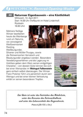 -Rennrad-Opening-Woche
     Mi 	 Naturnser Eigenbauwein – eine Köstlichkeit
         Mittwoch, 13. April 2011
         Start 14.00 Uhr (Treffpunkt im Hotel Lindenhof)
         Rückkehr
         16.00 Uhr)

 Mehrere fleißige
 Winzer bearbeiten
 heute die Weinberge
 rund um Naturns,
 wo vorwiegend
 Weißweinsorten
 Riesling,
 Weißburgunder,
 Silvaner und Müller-Thurgau, sowie
 die Rotweinsorten Vernatsch und
 Blauburgunder angebaut werden. Besondere
 Veredelungsverfahren und die Lagerung im
 Holzfass geben dem Wein seinen endgültigen
 Charakter – von dessen Güte können Sie sich
 bei einer Weinprobe im Weingut Falkenstein
 ganz einfach selbst überzeugen. Der Winzer
 Franz Pratzner führt uns persönlich durch sein
 Weingut und bei einer kleinen Verkostung
 erklärt er seinen besonderen Tropfen.




            Der Wein ist unter den Getränken das Nützlichste,
                unter den Arzneien das Schmackhafteste
             und unter den Lebensmitteln das Angenehmste.
                          Plutarch (50-125 n. Chr.)



74
 