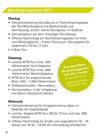 Wochenprogramm 2011

    Montag
    •	 Fahrtechniktraining (Grundkurs) im Techniktrainingsplatz
       der Ötzi-Bike-Academy mit Bikekontrolle und
       Vermessung, anschl. kleine Übungstour im Gelände
    •	 Genussradtour auf dem Vinschger Fahrradweg
    •	 Offener Nachmittag am Techniktrainingsplatz mit Infos
       zum Bikeprogramm – Freies Training am Übungsplatz für
       Jedermann (15 bis 17 Uhr)
    •	 E-Bike Tour

    Dienstag
    •	 Leichte MTB-Tour (max. 300
       Höhenmeter) Vormittagstour                   aillierte
                                           Das det            m
    •	 Leichte MTB-Tour (max. 600                  program
                                          Wochen Touren
       Höhenmeter) Nachmittagstour         mit allen nter:
                                                     ie u
    •	 MTB-Tour für anspruchsvolle          finden S
       Biker (700 – 1.500 Höhenmeter)                 tzi-bike-
                                             www.oe y.com
    •	 Stilfserjochwette – Rennradtour         academ
    •	 Genussradtour in der Umgebung
       von Meran (Startpunkt Meran)

    Mittwoch
    •	 Fahrtechniktraining für Fortgeschrittene (üben im
       Gelände mit Videoanalyse)
    •	 Leichte, längere MTB-Tour (50 bis 70 km und max. 600
       Höhenmeter)
    •	 Offener Nachmittag für Kinder und Jugendliche (10 – 16
       Jahre) von 16.30 – 18.00 Uhr (Anmeldung erforderlich)

8
 