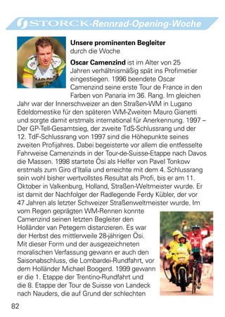 -Rennrad-Opening-Woche

                  Unsere prominenten Begleiter
                  durch die Woche
                    Oscar Camenzind ist im Alter von 25
                    Jahren verhältnismäßig spät ins Profimetier
                    eingestiegen. 1996 beendete Oscar
                    Camenzind seine erste Tour de France in den
                    Farben von Panaria im 36. Rang. Im gleichen
 Jahr war der Innerschweizer an den Straßen-WM in Lugano
 Edeldomestike für den späteren WM-Zweiten Mauro Gianetti
 und sorgte damit erstmals international für Anerkennung. 1997 –
 Der GP-Tell-Gesamtsieg, der zweite TdS-Schlussrang und der
 12. TdF-Schlussrang von 1997 sind die Höhepunkte seines
 zweiten Profijahres. Dabei begeisterte vor allem die entfesselte
 Fahrweise Camenzinds in der Tour-de-Suisse-Etappe nach Davos
 die Massen. 1998 startete Ösi als Helfer von Pavel Tonkow
 erstmals zum Giro d‘Italia und erreichte mit dem 4. Schlussrang
 sein wohl bisher wertvollstes Resultat als Profi, bis er am 11.
 Oktober in Valkenburg, Holland, Straßen-Weltmeister wurde. Er
 ist damit der Nachfolger der Radlegende Ferdy Kübler, der vor
 47 Jahren als letzter Schweizer Straßenweltmeister wurde. Im
 vom Regen geprägten WM-Rennen konnte
 Camenzind seinen letzten Begleiter den
 Holländer van Petegem distanzieren. Es war
 der Herbst des mittlerweile 28-jährigen Ösi.
 Mit dieser Form und der ausgezeichneten
 moralischen Verfassung gewann er auch den
 Saisonabschluss, die Lombardei-Rundfahrt, vor
 dem Holländer Michael Boogerd. 1999 gewann
 er die 1. Etappe der Trentino-Rundfahrt und
 die 8. Etappe der Tour de Suisse von Landeck
 nach Nauders, die auf Grund der schlechten
82
 