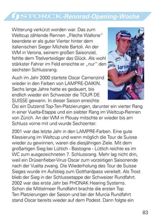 -Rennrad-Opening-Woche

Witterung verkürzt worden war. Das zum
Weltcup zählende Rennen „Flèche Wallone“
beendete er als guter Vierter hinter dem
italienischen Sieger Michele Bartoli. An der
WM in Verona, seinem großen Saisonziel,
fehlte dem Titelverteidiger das Glück. Als wohl
stärkster Fahrer im Feld erreichte er „nur“ den
sechsten Schlussrang.
Auch im Jahr 2000 startete Oscar Camenzind
wieder in den Farben von LAMPRE-DAIKIN.
Sechs lange Jahre hatte es gedauert, bis
endlich wieder ein Schweizer die TOUR DE
SUISSE gewann. In dieser Saison erreichte
Ösi ein Dutzend Top-Ten-Platzierungen, darunter ein vierter Rang
in einer Vuelta-Etappe und ein siebter Rang im Weltcup-Rennen
von Zürich. An der WM in Plouay mitschte er wieder bis am
Schluss vorne mit und wurde Sechzenter.
2001 war das letzte Jahr in den LAMPRE-Farben. Eine gute
Klassierung im Weltcup und wenn möglich die Tour de Suisse
wieder zu gewinnen, waren die diesjährigen Ziele. Mit dem
großartigen Sieg bei Lüttich - Bastogne - Lüttich reichte es im
WC zum ausgezeichneten 7. Schlussrang. Mehr lag nicht drin,
weil ein Drüsenfieber-Virus Oscar zum vorzeitigen Saisonende
nach der Vuelta zwang. Die Wiederholung des Tour de Suisse
Sieges wurde im Aufstieg zum Gotthardpass vereitelt. Als Trost
blieb der Sieg in der Schlussetappe der Schweizer Rundfahrt.
2002 war das erste Jahr bei PHONAK Hearing Systems.
Schon die Mittelmeer Rundfahrt brachte die ersten Top
Ten Platzierungen der Saison und bei der Murcia Rundfahrt
stand Oscar bereits wieder auf dem Podest. Dann folgte ein

                                                                   83
 