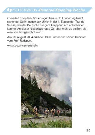 -Rennrad-Opening-Woche

immerhin 6 TopTen-Platzierungen heraus. In Erinnerung bleibt
sicher der Sprint gegen Jan Ullrich in der 1. Etappe der Tour de
Suisse, den der Deutsche nur ganz knapp für sich entscheiden
konnte. An dieser Niederlage hatte Ösi aber mehr zu beißen, als
man von ihm gewohnt war ...
Am 10. August 2004 erklärte Oskar Camenzind seinen Rücktritt
vom Profi-Radsport.
www.oscar-camenzind.ch




                                                                   85
 