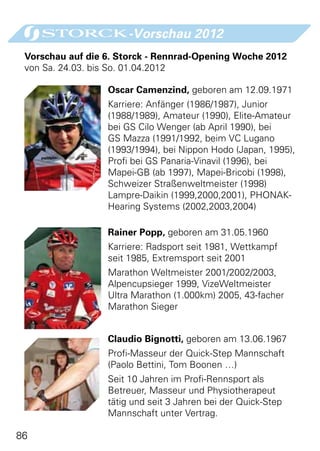 -Vorschau 2012
 Vorschau auf die 6. Storck - Rennrad-Opening Woche 2012
 von Sa. 24.03. bis So. 01.04.2012

                  Oscar Camenzind, geboren am 12.09.1971
                  Karriere: Anfänger (1986/1987), Junior
                  (1988/1989), Amateur (1990), Elite-Amateur
                  bei GS Cilo Wenger (ab April 1990), bei
                  GS Mazza (1991/1992, beim VC Lugano
                  (1993/1994), bei Nippon Hodo (Japan, 1995),
                  Profi bei GS Panaria-Vinavil (1996), bei
                  Mapei-GB (ab 1997), Mapei-Bricobi (1998),
                  Schweizer Straßenweltmeister (1998)
                  Lampre-Daikin (1999,2000,2001), PHONAK-
                  Hearing Systems (2002,2003,2004)

                  Rainer Popp, geboren am 31.05.1960
                  Karriere: Radsport seit 1981, Wettkampf
                  seit 1985, Extremsport seit 2001
                  Marathon Weltmeister 2001/2002/2003,
                  Alpencupsieger 1999, VizeWeltmeister
                  Ultra Marathon (1.000km) 2005, 43-facher
                  Marathon Sieger


                  Claudio Bignotti, geboren am 13.06.1967
                  Profi-Masseur der Quick-Step Mannschaft
                  (Paolo Bettini, Tom Boonen …)
                  Seit 10 Jahren im Profi-Rennsport als
                  Betreuer, Masseur und Physiotherapeut
                  tätig und seit 3 Jahren bei der Quick-Step
                  Mannschaft unter Vertrag.

86
 
