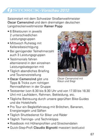 -Vorschau 2012

Saisonstart mit dem Schweizer Straßenweltmeister
Oscar Camenzind und dem dreimaligen deutschen
Langstreckenweltmeister Rainer Popp
•	6 Biketouren in jeweils
  2 unterschiedlichen
  Leistungsgruppen
•	Mittwoch Ruhetag mit
  Kellereibesichtigung
•	Bei genügender Teilnehmerzahl
  auch 3 Leistungsgruppen
•	Testimonials fahren
  alternierend in den einzelnen
  Leistungskategorien mit
•	Täglich abendliches Briefing
  und Tourenvorstellung
•	Oscar Camenzind gibt uns          Oscar Camenzind mit
                                    Klaus und Siegi
  Tipps  Tricks zum richtigen
  Rennradfahren in der Gruppe
•	Testcenter (von 8.30 bis 9.30 Uhr und von 17.00 bis 18.30
  Uhr) mit Laufrädern, Rahmen, Bekleidung, etc.
•	Tägliche Betreuung durch unsere geprüften Bike-Guides
  und die Hotelchefs
•	Pro Tour ein Begleitfahrzeug mit Brötchen, Bananen,
  Energieriegeln und Säften
•	Täglich Shuttledienst für Biker und Räder
•	Täglich Trainings- und Techniktipps
•	Roadbook mit Höhenprofilen und Streckendaten
•	Quick-Step-Profi Claudio Bignotti massiert (exklusiv)

                                                              87
 