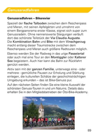 Genussradfahren

Genussradfahren – Bikerevier
Speziell der flache Talboden zwischen dem Reschenpass
und Meran, mit seinen Apfelgärten und umrahmt von
einem Bergpanorama erster Klasse, eignet sich super zum
Genussradeln. Ohne nennenswerte Steigungen verläuft
dort das schönste Teilstück der Via Claudia Augusta.
Die Kombination Bahn und Bike mit dem Vinschgerzug
macht entlang dieser Traumstrecke zwischen dem
Reschenpass und Meran auch größere Radtouren möglich.
Ebenso werden Sie der Radweg in das urige Passeiertal
oder auch mal eine Tour an den Montiggler oder Kalterer
See begeistern. Auch hier kann die Bahn zur Rückfahrt
genützt werden.
Aktiv sein mit der ganzen Familie, unterwegs eine - oder
mehrere - gemütliche Pausen zur Erholung und Stärkung
einlegen, die kulturellen Schätze der geschichtsträchtigen
Umgebung erkunden – das ist Bike-Genuss pur.
Auf den nächsten Seiten finden Sie eine kleine Auswahl der
schönsten Genuss-Touren in und um Naturns. Details dazu
erhalten Sie in den Mitgliedsbetrieben der Ötzi-Bike-Academy.




                                                            89
 
