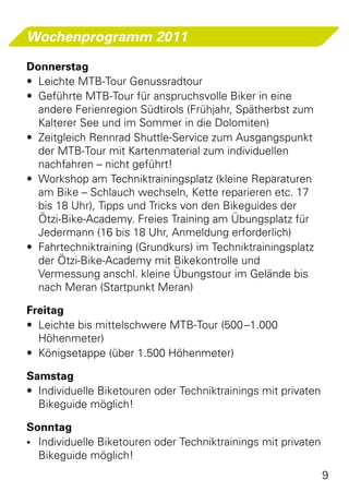 Wochenprogramm 2011

Donnerstag
•	 Leichte MTB-Tour Genussradtour
•	 Geführte MTB-Tour für anspruchsvolle Biker in eine
   andere Ferienregion Südtirols (Frühjahr, Spätherbst zum
   Kalterer See und im Sommer in die Dolomiten)
•	 Zeitgleich Rennrad Shuttle-Service zum Ausgangspunkt
   der MTB-Tour mit Kartenmaterial zum individuellen
   nachfahren – nicht geführt!
•	 Workshop am Techniktrainingsplatz (kleine Reparaturen
   am Bike – Schlauch wechseln, Kette reparieren etc. 17
   bis 18 Uhr), Tipps und Tricks von den Bikeguides der
   Ötzi-Bike-Academy. Freies Training am Übungsplatz für
   Jedermann (16 bis 18 Uhr, Anmeldung erforderlich)
•	 Fahrtechniktraining (Grundkurs) im Techniktrainingsplatz
   der Ötzi-Bike-Academy mit Bikekontrolle und
   Vermessung anschl. kleine Übungstour im Gelände bis
   nach Meran (Startpunkt Meran)

Freitag
•	 Leichte bis mittelschwere MTB-Tour (500 –1.000
   Höhenmeter)
•	 Königsetappe (über 1.500 Höhenmeter)

Samstag
•	 Individuelle Biketouren oder Techniktrainings mit privaten
   Bikeguide möglich!

Sonntag
•	 Individuelle Biketouren oder Techniktrainings mit privaten
   Bikeguide möglich!
                                                                9
 