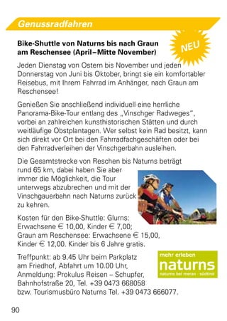 Genussradfahren

 Bike-Shuttle von Naturns bis nach Graun
 am Reschensee (April – Mitte November)              NEU
 Jeden Dienstag von Ostern bis November und jeden
 Donnerstag von Juni bis Oktober, bringt sie ein komfortabler
 Reisebus, mit Ihrem Fahrrad im Anhänger, nach Graun am
 Reschensee!
 Genießen Sie anschließend individuell eine herrliche
 Panorama-Bike-Tour entlang des „Vinschger Radweges“,
 vorbei an zahlreichen kunsthistorischen Stätten und durch
 weitläufige Obstplantagen. Wer selbst kein Rad besitzt, kann
 sich direkt vor Ort bei den Fahrradfachgeschäften oder bei
 den Fahrradverleihen der Vinschgerbahn ausleihen.
 Die Gesamtstrecke von Reschen bis Naturns beträgt
 rund 65 km, dabei haben Sie aber
 immer die Möglichkeit, die Tour
 unterwegs abzubrechen und mit der
 Vinschgauerbahn nach Naturns zurück
 zu kehren.
 Kosten für den Bike-Shuttle: Glurns:
 Erwachsene e 10,00, Kinder e 7,00;
 Graun am Reschensee: Erwachsene e 15,00,
 Kinder e 12,00. Kinder bis 6 Jahre gratis.
 Treffpunkt: ab 9.45 Uhr beim Parkplatz
 am Friedhof, Abfahrt um 10.00 Uhr,
 Anmeldung: Prokulus Reisen – Schupfer,
 Bahnhofstraße 20, Tel. +39 0473 668058
 bzw. Tourismusbüro Naturns Tel. +39 0473 666077.

90
 