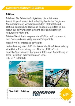 Genussradfahren (E-Bikes)

E-Bikes
Erfahren Sie Sehenswürdigkeiten, die schönsten
Aussichtspunkte und kulturelle Highlights der Regionen
Meranerland und Vinschgau mit dem Elektrofahrrad.
Optimal ausgebaute Radwege bringen Sie mitten in die
Natur, zur gewünschten Einkehr oder zum nächsten
kulturellem Highlight.
Mieten Sie sich ein sogenanntes E-Bike und kommen in
den Genuss dieses völlig neuen Fahrgefühls.
Haben wir Ihr Interesse geweckt!
Jeden Montag um 15.00 Uhr bietet die Ötzi-Bike-Academy
eine kleine Einschulung zum Thema „E-Bike“ mit
anschließend kleiner Übungstour. Infos und Anmeldung an
Ihrer Rezeption oder telefonisch unter
+39 347 1300 926




  Neu 2011: E-Bikes
                                                  NEU

                                                          91
 