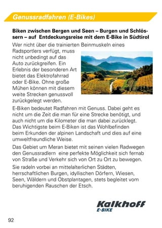 Genussradfahren (E-Bikes)

 Biken zwischen Bergen und Seen – Burgen und Schlös-
 sern – auf Entdeckungsreise mit dem E-Bike in Südtirol
 Wer nicht über die trainierten Beinmuskeln eines
 Radsportlers verfügt, muss
 nicht unbedingt auf das
 Auto zurückgreifen. Ein
 Erlebnis der besonderen Art
 bietet das Elektrofahrrad
 oder E-Bike. Ohne große
 Mühen können mit diesem
 weite Strecken genussvoll
 zurückgelegt werden.
 E-Biken bedeutet Radfahren mit Genuss. Dabei geht es
 nicht um die Zeit die man für eine Strecke benötigt, und
 auch nicht um die Kilometer die man dabei zurücklegt.
 Das Wichtigste beim E-Biken ist das Wohlbefinden
 beim Erkunden der alpinen Landschaft und dies auf eine
 umweltfreundliche Weise.
 Das Gebiet um Meran bietet mit seinen vielen Radwegen
 den Genussradlern eine perfekte Möglichkeit sich fernab
 von Straße und Verkehr sich von Ort zu Ort zu bewegen.
 Sie radeln vorbei an mittelalterlichen Städten,
 herrschaftlichen Burgen, idyllischen Dörfern, Wiesen,
 Seen, Wäldern und Obstplantagen, stets begleitet vom
 beruhigenden Rauschen der Etsch.




92
 