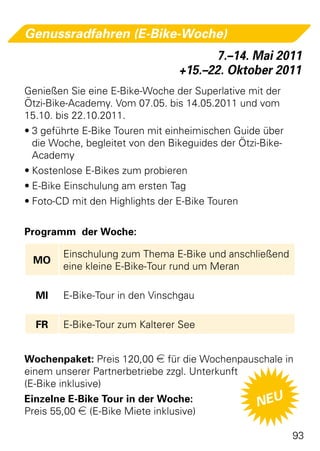 Genussradfahren (E-Bike-Woche)
                                       7.–14. Mai 2011
                                 +15.–22. Oktober 2011
Genießen Sie eine E-Bike-Woche der Superlative mit der
Ötzi-Bike-Academy. Vom 07.05. bis 14.05.2011 und vom
15.10. bis 22.10.2011.
•	3 geführte E-Bike Touren mit einheimischen Guide über
  die Woche, begleitet von den Bikeguides der Ötzi-Bike-
  Academy
•	Kostenlose E-Bikes zum probieren
•	E-Bike Einschulung am ersten Tag
•	Foto-CD mit den Highlights der E-Bike Touren

Programm der Woche:

        Einschulung zum Thema E-Bike und anschließend
 MO
        eine kleine E-Bike-Tour rund um Meran

  MI    E-Bike-Tour in den Vinschgau

  FR    E-Bike-Tour zum Kalterer See


Wochenpaket: Preis 120,00 e für die Wochenpauschale in
einem unserer Partnerbetriebe zzgl. Unterkunft
(E-Bike inklusive)
Einzelne E-Bike Tour in der Woche:             NEU
Preis 55,00 e (E-Bike Miete inklusive)

                                                           93
 