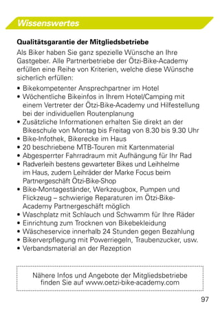 Wissenswertes

Qualitätsgarantie der Mitgliedsbetriebe
Als Biker haben Sie ganz spezielle Wünsche an Ihre
Gastgeber. Alle Partnerbetriebe der Ötzi-Bike-Academy
erfüllen eine Reihe von Kriterien, welche diese Wünsche
sicherlich erfüllen:
•	Bikekompetenter Ansprechpartner im Hotel
•	Wöchentliche Bikeinfos in Ihrem Hotel/Camping mit
  einem Vertreter der Ötzi-Bike-Academy und Hilfestellung
  bei der individuellen Routenplanung
•	Zusätzliche Informationen erhalten Sie direkt an der
  Bikeschule von Montag bis Freitag von 8.30 bis 9.30 Uhr
•	Bike-Infothek, Bikerecke im Haus
•	20 beschriebene MTB-Touren mit Kartenmaterial
•	Abgesperrter Fahrradraum mit Aufhängung für Ihr Rad
•	Radverleih bestens gewarteter Bikes und Leihhelme
  im Haus, zudem Leihräder der Marke Focus beim
  Partnergeschäft Ötzi-Bike-Shop
•	Bike-Montageständer, Werkzeugbox, Pumpen und
  Flickzeug – schwierige Reparaturen im Ötzi-Bike-
  Academy Partnergeschäft möglich
•	Waschplatz mit Schlauch und Schwamm für Ihre Räder
•	Einrichtung zum Trocknen von Bikebekleidung
•	Wäscheservice innerhalb 24 Stunden gegen Bezahlung
•	Bikerverpflegung mit Powerriegeln, Traubenzucker, usw.
•	Verbandsmaterial an der Rezeption


    Nähere Infos und Angebote der Mitgliedsbetriebe
      finden Sie auf www.oetzi-bike-academy.com

                                                            97
 