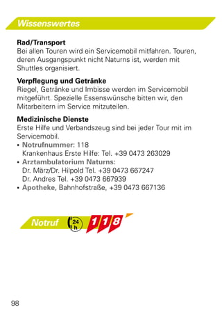 Wissenswertes

 Rad/Transport
 Bei allen Touren wird ein Servicemobil mitfahren. Touren,
 deren Ausgangspunkt nicht Naturns ist, werden mit
 Shuttles organisiert.
 Verpflegung und Getränke
 Riegel, Getränke und Imbisse werden im Servicemobil
 mitgeführt. Spezielle Essenswünsche bitten wir, den
 Mitarbeitern im Service mitzuteilen.
 Medizinische Dienste
 Erste Hilfe und Verbandszeug sind bei jeder Tour mit im
 Servicemobil.
 •	 Notrufnummer: 118
    Krankenhaus Erste Hilfe: Tel. +39 0473 263029
 •	 Arztambulatorium Naturns:
    Dr. März/Dr. Hilpold Tel. +39 0473 667247
    Dr. Andres Tel. +39 0473 667939
 •	 Apotheke, Bahnhofstraße, +39 0473 667136




     Notruf




98
 
