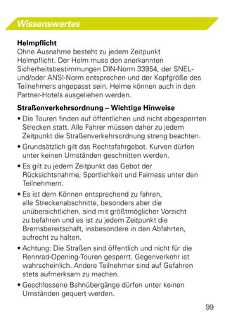 Wissenswertes

Helmpflicht
Ohne Ausnahme besteht zu jedem Zeitpunkt
Helmpflicht. Der Helm muss den anerkannten
Sicherheitsbestimmungen DIN-Norm 33954, der SNEL-
und/oder ANSI-Norm entsprechen und der Kopfgröße des
Teilnehmers angepasst sein. Helme können auch in den
Partner-Hotels ausgeliehen werden.
Straßenverkehrsordnung – Wichtige Hinweise
•	Die Touren finden auf öffentlichen und nicht abgesperrten
  Strecken statt. Alle Fahrer müssen daher zu jedem
  Zeitpunkt die Straßenverkehrsordnung streng beachten.
•	Grundsätzlich gilt das Rechtsfahrgebot. Kurven dürfen
  unter keinen Umständen geschnitten werden.
•	Es gilt zu jedem Zeitpunkt das Gebot der
  Rücksichtsnahme, Sportlichkeit und Fairness unter den
  Teilnehmern.
•	Es ist dem Können entsprechend zu fahren,
  alle Streckenabschnitte, besonders aber die
  unübersichtlichen, sind mit größtmöglicher Vorsicht
  zu befahren und es ist zu jedem Zeitpunkt die
  Bremsbereitschaft, insbesondere in den Abfahrten,
  aufrecht zu halten.
•	Achtung: Die Straßen sind öffentlich und nicht für die
  Rennrad-Opening-Touren gesperrt. Gegenverkehr ist
  wahrscheinlich. Andere Teilnehmer sind auf Gefahren
  stets aufmerksam zu machen.
•	Geschlossene Bahnübergänge dürfen unter keinen
  Umständen gequert werden.
                                                          99
 