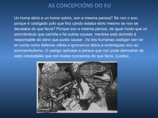 AS CONCEPCIÓNS DO EU
Un home ebrio e un home sobrio, son a mesma persoa? Se non o son,
porque é castigado polo que fixo cando estaba ebrio mesmo se non se
decataba do que facía? Porque son a mesma persoa, de igual modo que un
somnámbulo que camiña e fai outras cousas mentres está durmido é
responsable do dano que puido causar . As leis humanas castigan sen ter
en conta como defensa válida a ignorancia debía á embriaguez eou ao
somnambulismo. O castigo aplícase á persoa que non pode demostrar de
xeito indubidable que non tivese conciencia do que facía. (Locke)
 