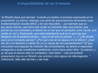 A Imposibilidade de ser ti mesmo
“el filósofo tiene que decirse: “cuando yo analizo el proceso expresado en la
proposición ‘yo pienso’ obtengo una serie de aseveraciones temerarias cuya
fundamentación resulta difícil, y tal vez imposible, – por ejemplo que yo
soy quien piensa, que tiene que existir en absoluto algo que piensa, que
pensar es una actividad y el efecto de un ser que es pensado como causa, que
existe un ‘yo’ y, finalmente, que está establecido qué es lo que hay que
designar con la palabra pensar, – que yo sé qué es pensar. (…) “¿De donde
saco yo el concepto pensar? ¿Por qué creo en la causa y en el efecto? ¿Qué
me da a mí derecho a hablar de un yo causa de mis pensamientos?” El que,
invocando una especie de intuición del conocimiento, se atreve a responder
enseguida a esas cuestiones metafísicas, como hace quien dice: “yo pienso, y
yo sé que al menos esto es verdadero, real cierto” – ése encontrará
preparados hoy en un filósofo una sonrisa y dos signos de interrogación. ”
(Nietzsche, Más allá del bien y del mal).
 